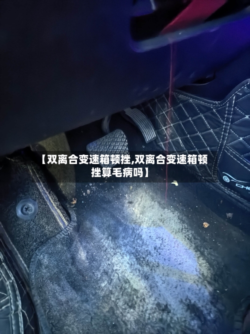 【双离合变速箱顿挫,双离合变速箱顿挫算毛病吗】-第2张图片