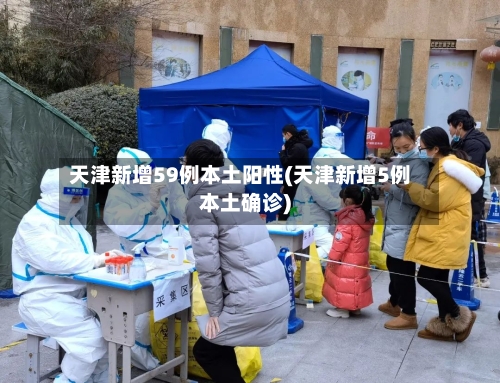 天津新增59例本土阳性(天津新增5例本土确诊)-第2张图片