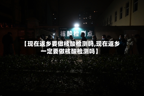 【现在返乡要做核酸检测吗,现在返乡一定要做核酸检测吗】