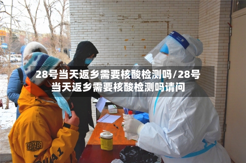 28号当天返乡需要核酸检测吗/28号当天返乡需要核酸检测吗请问-第2张图片