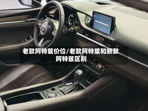 老款阿特兹价位/老款阿特兹和新款阿特兹区别