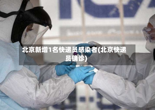 北京新增1名快递员感染者(北京快递员确诊)