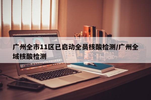 广州全市11区已启动全员核酸检测/广州全域核酸检测