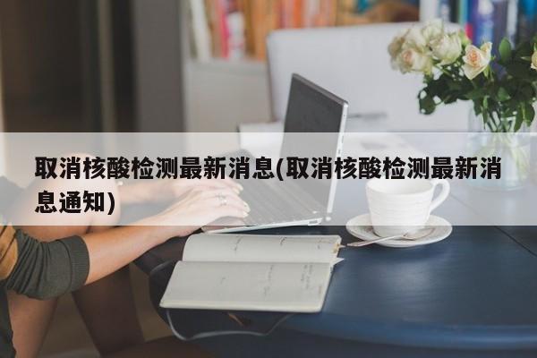 取消核酸检测最新消息(取消核酸检测最新消息通知)