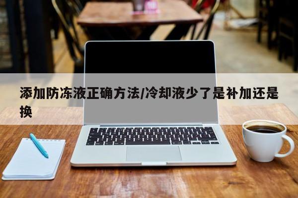 添加防冻液正确方法/冷却液少了是补加还是换