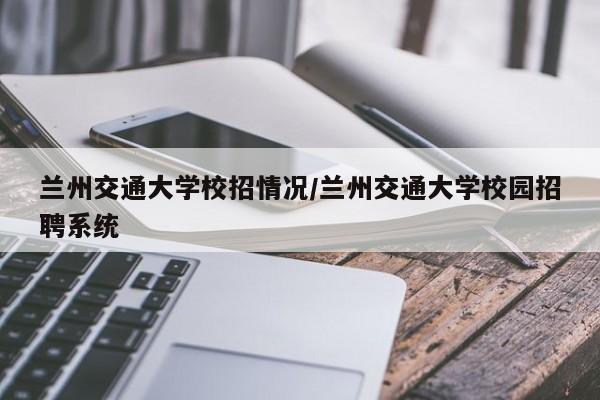 兰州交通大学校招情况/兰州交通大学校园招聘系统