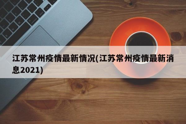 江苏常州疫情最新情况(江苏常州疫情最新消息2021)