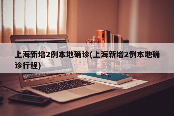 上海新增2例本地确诊(上海新增2例本地确诊行程)