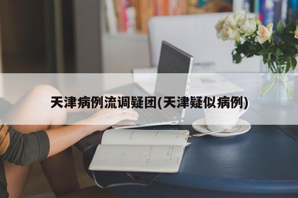 天津病例流调疑团(天津疑似病例)