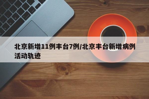 北京新增11例丰台7例/北京丰台新增病例活动轨迹
