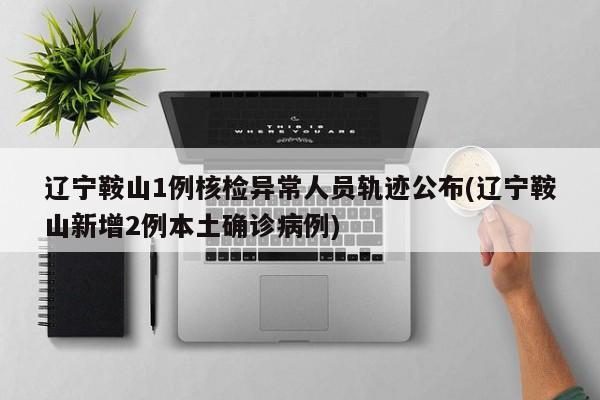 辽宁鞍山1例核检异常人员轨迹公布(辽宁鞍山新增2例本土确诊病例)