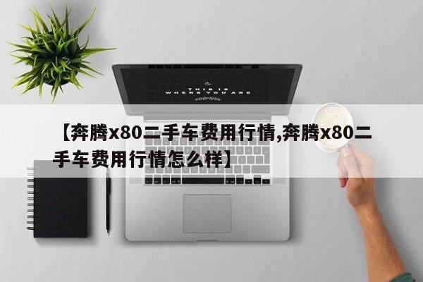 【奔腾x80二手车费用行情,奔腾x80二手车费用行情怎么样】