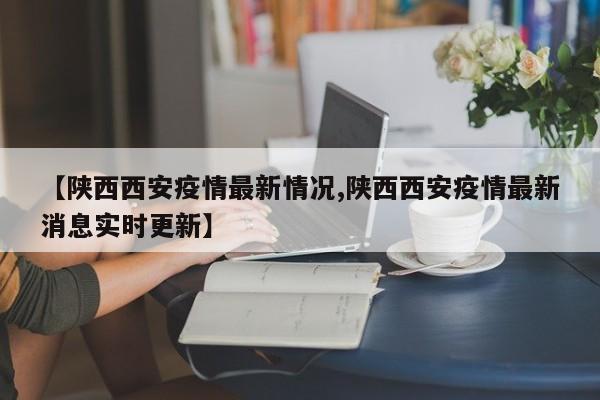 【陕西西安疫情最新情况,陕西西安疫情最新消息实时更新】