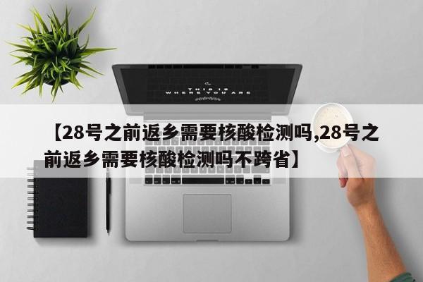 【28号之前返乡需要核酸检测吗,28号之前返乡需要核酸检测吗不跨省】