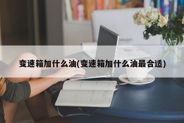 变速箱加什么油(变速箱加什么油最合适)