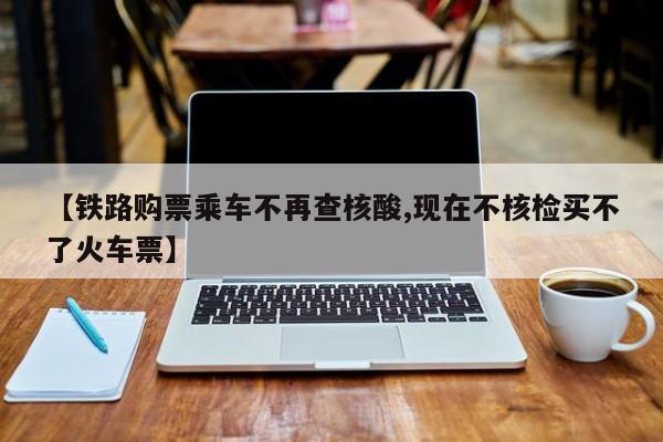 【铁路购票乘车不再查核酸,现在不核检买不了火车票】