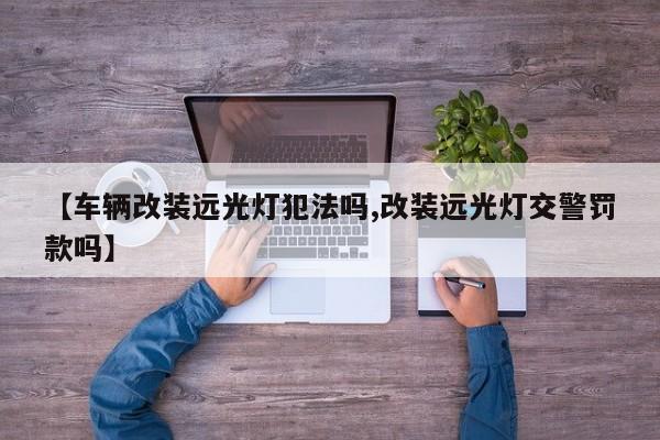 【车辆改装远光灯犯法吗,改装远光灯交警罚款吗】
