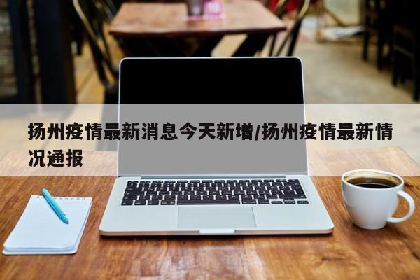 扬州疫情最新消息今天新增/扬州疫情最新情况通报