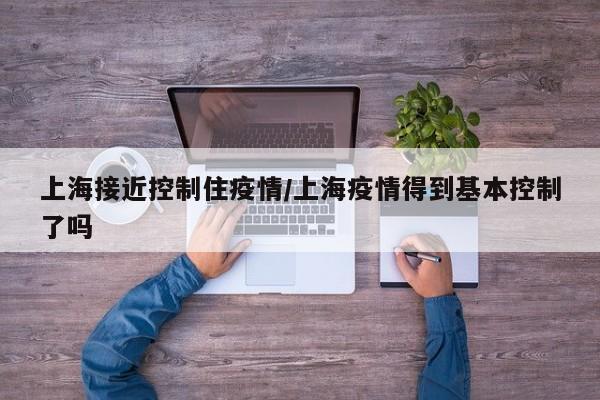 上海接近控制住疫情/上海疫情得到基本控制了吗