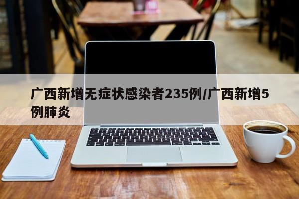 广西新增无症状感染者235例/广西新增5例肺炎