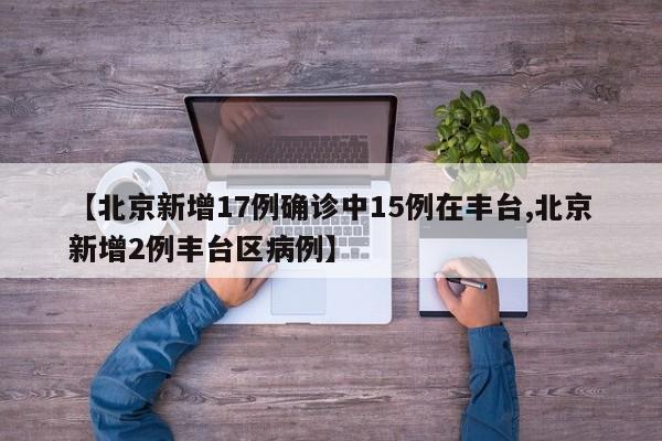 【北京新增17例确诊中15例在丰台,北京新增2例丰台区病例】