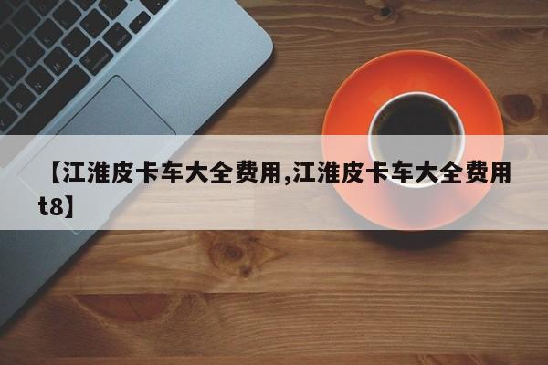 【江淮皮卡车大全费用,江淮皮卡车大全费用t8】