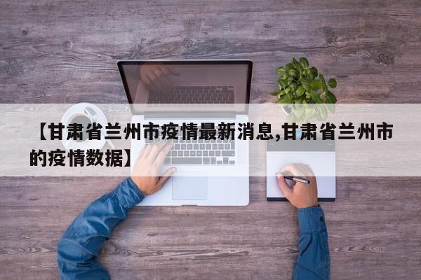 【甘肃省兰州市疫情最新消息,甘肃省兰州市的疫情数据】