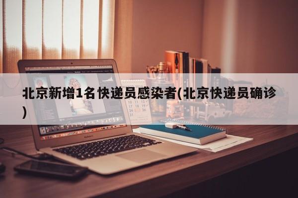 北京新增1名快递员感染者(北京快递员确诊)
