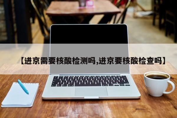 【进京需要核酸检测吗,进京要核酸检查吗】