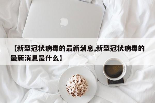 【新型冠状病毒的最新消息,新型冠状病毒的最新消息是什么】