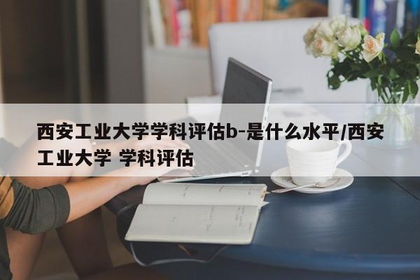 西安工业大学学科评估b-是什么水平/西安工业大学 学科评估